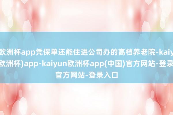 欧洲杯app凭保单还能住进公司办的高档养老院-kaiyun(欧洲杯)app-kaiyun欧洲杯app(中国)官方网站-登录入口