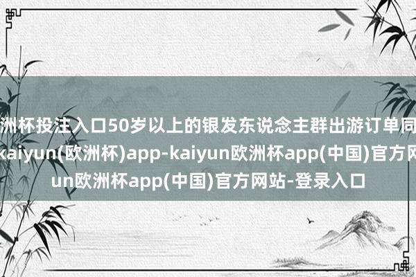 欧洲杯投注入口50岁以上的银发东说念主群出游订单同比增长超22%-kaiyun(欧洲杯)app-kaiyun欧洲杯app(中国)官方网站-登录入口