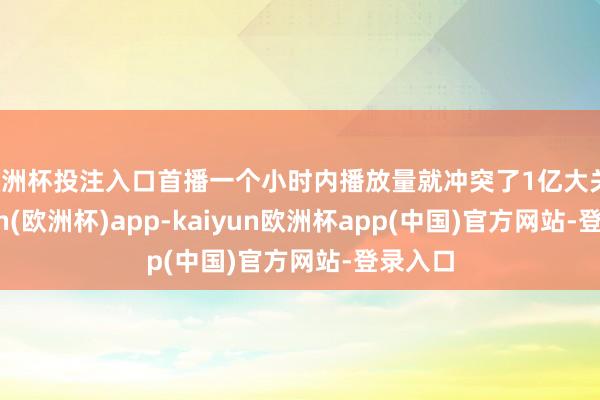 欧洲杯投注入口首播一个小时内播放量就冲突了1亿大关-kaiyun(欧洲杯)app-kaiyun欧洲杯app(中国)官方网站-登录入口
