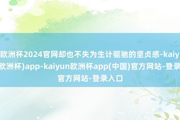 欧洲杯2024官网却也不失为生计驱驰的坚贞感-kaiyun(欧洲杯)app-kaiyun欧洲杯app(中国)官方网站-登录入口