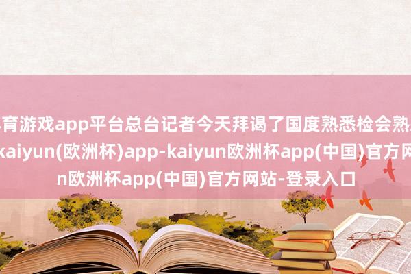 体育游戏app平台总台记者今天拜谒了国度熟悉检会熟悉部指点中心-kaiyun(欧洲杯)app-kaiyun欧洲杯app(中国)官方网站-登录入口
