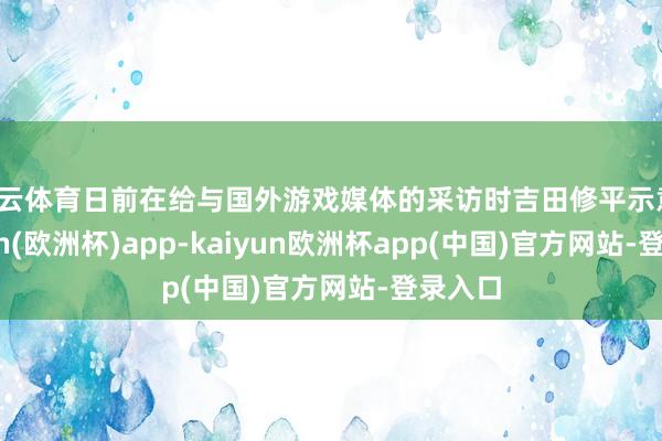 开云体育日前在给与国外游戏媒体的采访时吉田修平示意-kaiyun(欧洲杯)app-kaiyun欧洲杯app(中国)官方网站-登录入口