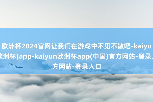 欧洲杯2024官网让我们在游戏中不见不散吧-kaiyun(欧洲杯)app-kaiyun欧洲杯app(中国)官方网站-登录入口