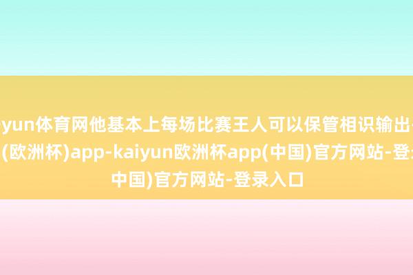 开yun体育网他基本上每场比赛王人可以保管相识输出-kaiyun(欧洲杯)app-kaiyun欧洲杯app(中国)官方网站-登录入口