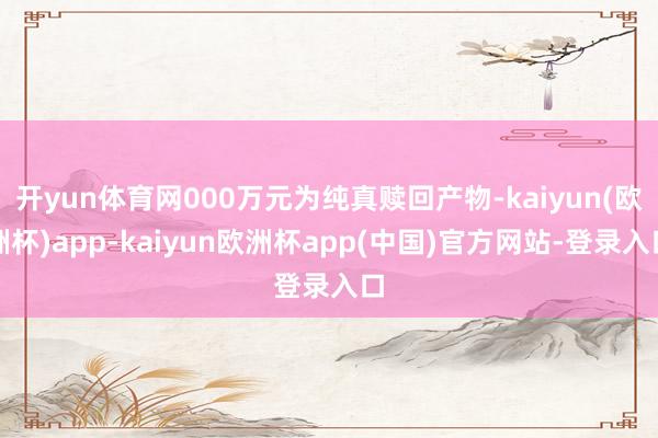 开yun体育网000万元为纯真赎回产物-kaiyun(欧洲杯)app-kaiyun欧洲杯app(中国)官方网站-登录入口