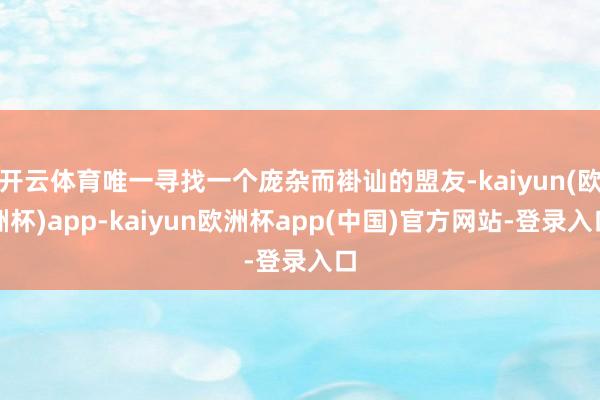开云体育唯一寻找一个庞杂而褂讪的盟友-kaiyun(欧洲杯)app-kaiyun欧洲杯app(中国)官方网站-登录入口