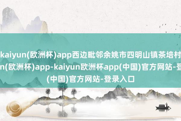 kaiyun(欧洲杯)app西边毗邻余姚市四明山镇茶培村-kaiyun(欧洲杯)app-kaiyun欧洲杯app(中国)官方网站-登录入口