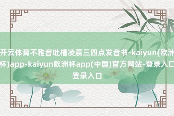 开云体育不雅音吐槽凌晨三四点发音书-kaiyun(欧洲杯)app-kaiyun欧洲杯app(中国)官方网站-登录入口