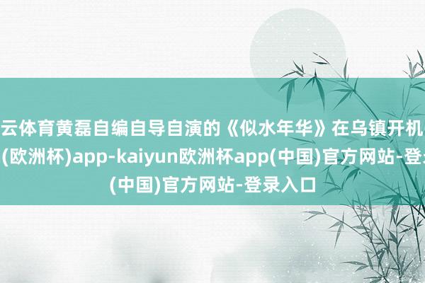 开云体育黄磊自编自导自演的《似水年华》在乌镇开机-kaiyun(欧洲杯)app-kaiyun欧洲杯app(中国)官方网站-登录入口