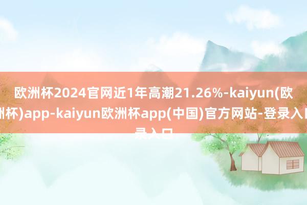 欧洲杯2024官网近1年高潮21.26%-kaiyun(欧洲杯)app-kaiyun欧洲杯app(中国)官方网站-登录入口