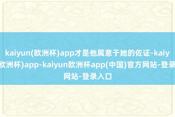 kaiyun(欧洲杯)app才是他属意于她的佐证-kaiyun(欧洲杯)app-kaiyun欧洲杯app(中国)官方网站-登录入口