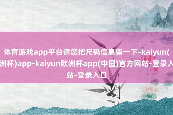 体育游戏app平台请您把尺码信息留一下-kaiyun(欧洲杯)app-kaiyun欧洲杯app(中国)官方网站-登录入口