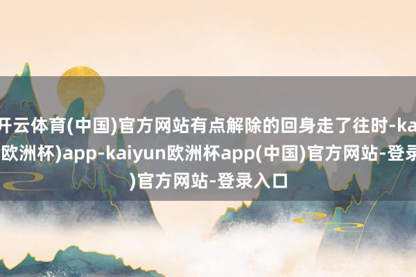 开云体育(中国)官方网站有点解除的回身走了往时-kaiyun(欧洲杯)app-kaiyun欧洲杯app(中国)官方网站-登录入口