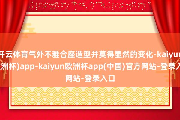 开云体育气外不雅合座造型并莫得显然的变化-kaiyun(欧洲杯)app-kaiyun欧洲杯app(中国)官方网站-登录入口