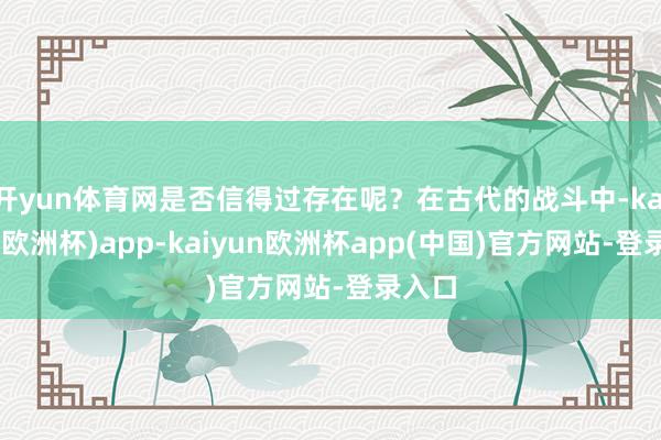 开yun体育网是否信得过存在呢？在古代的战斗中-kaiyun(欧洲杯)app-kaiyun欧洲杯app(中国)官方网站-登录入口