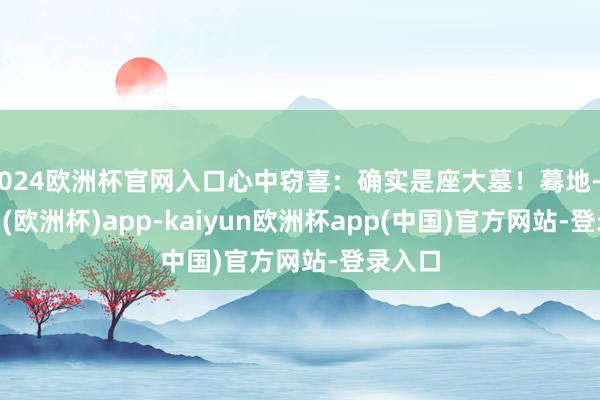 2024欧洲杯官网入口心中窃喜：确实是座大墓！蓦地-kaiyun(欧洲杯)app-kaiyun欧洲杯app(中国)官方网站-登录入口