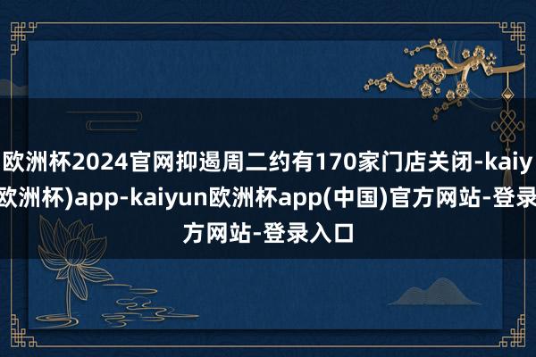 欧洲杯2024官网抑遏周二约有170家门店关闭-kaiyun(欧洲杯)app-kaiyun欧洲杯app(中国)官方网站-登录入口