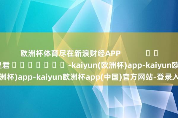欧洲杯体育尽在新浪财经APP            						职守剪辑：卢昱君 							-kaiyun(欧洲杯)app-kaiyun欧洲杯app(中国)官方网站-登录入口