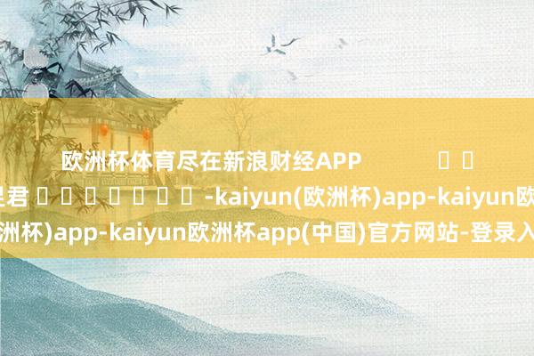 欧洲杯体育尽在新浪财经APP            						株连裁剪：卢昱君 							-kaiyun(欧洲杯)app-kaiyun欧洲杯app(中国)官方网站-登录入口