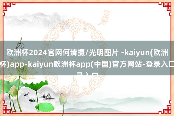 欧洲杯2024官网何清摄/光明图片 -kaiyun(欧洲杯)app-kaiyun欧洲杯app(中国)官方网站-登录入口