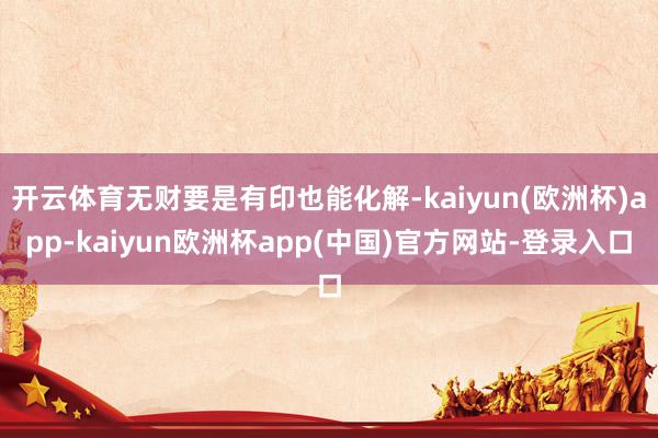 开云体育无财要是有印也能化解-kaiyun(欧洲杯)app-kaiyun欧洲杯app(中国)官方网站-登录入口