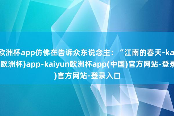 欧洲杯app仿佛在告诉众东说念主：“江南的春天-kaiyun(欧洲杯)app-kaiyun欧洲杯app(中国)官方网站-登录入口
