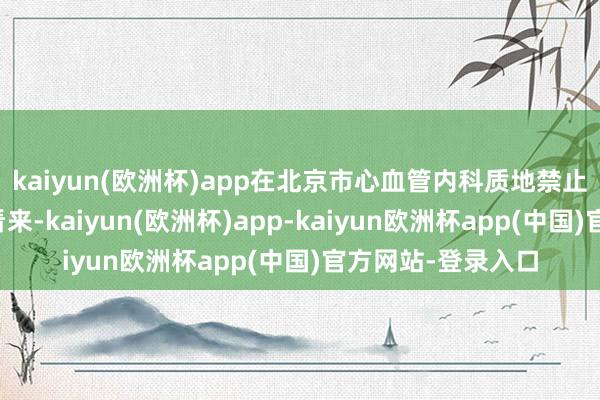 kaiyun(欧洲杯)app在北京市心血管内科质地禁止和转变中心行家看来-kaiyun(欧洲杯)app-kaiyun欧洲杯app(中国)官方网站-登录入口
