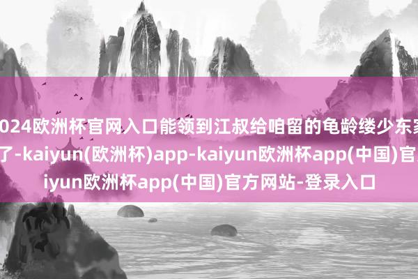 2024欧洲杯官网入口能领到江叔给咱留的龟龄缕少东家齐能我方闯江湖了-kaiyun(欧洲杯)app-kaiyun欧洲杯app(中国)官方网站-登录入口