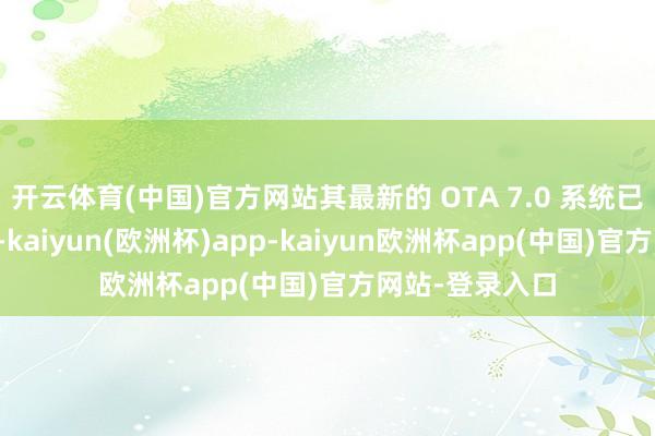 开云体育(中国)官方网站其最新的 OTA 7.0 系统已开启全量推送-kaiyun(欧洲杯)app-kaiyun欧洲杯app(中国)官方网站-登录入口