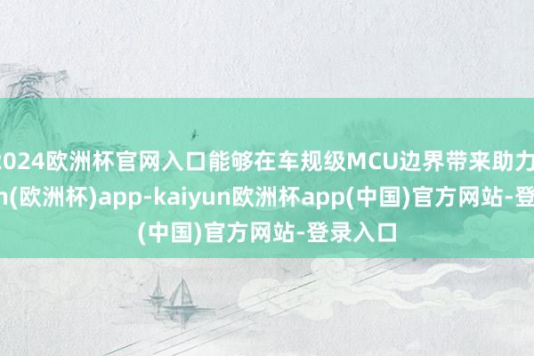 2024欧洲杯官网入口能够在车规级MCU边界带来助力-kaiyun(欧洲杯)app-kaiyun欧洲杯app(中国)官方网站-登录入口