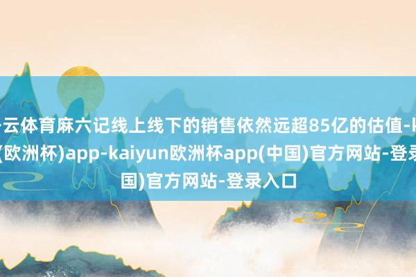 开云体育麻六记线上线下的销售依然远超85亿的估值-kaiyun(欧洲杯)app-kaiyun欧洲杯app(中国)官方网站-登录入口