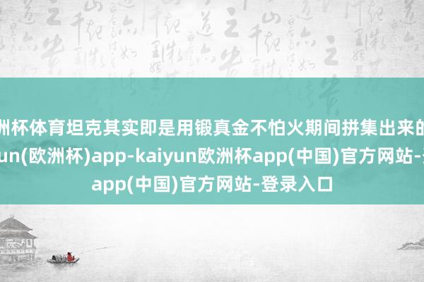 欧洲杯体育坦克其实即是用锻真金不怕火期间拼集出来的火器-kaiyun(欧洲杯)app-kaiyun欧洲杯app(中国)官方网站-登录入口