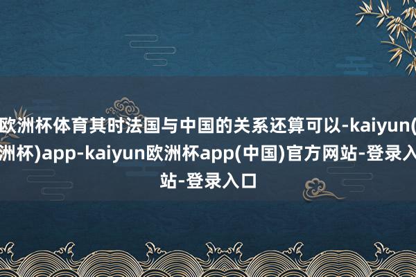 欧洲杯体育其时法国与中国的关系还算可以-kaiyun(欧洲杯)app-kaiyun欧洲杯app(中国)官方网站-登录入口