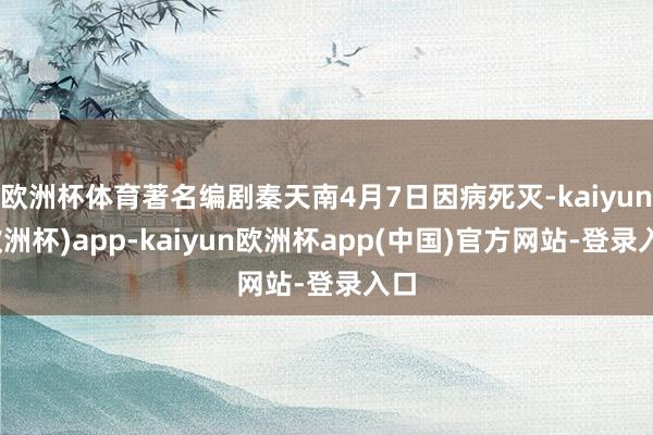 欧洲杯体育著名编剧秦天南4月7日因病死灭-kaiyun(欧洲杯)app-kaiyun欧洲杯app(中国)官方网站-登录入口