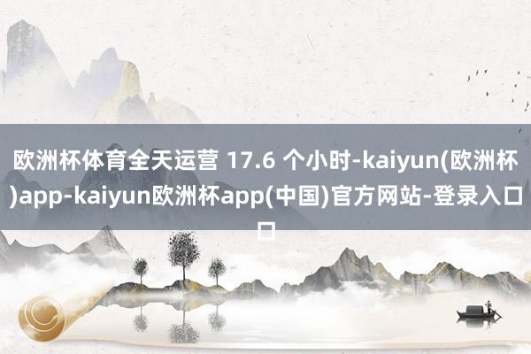 欧洲杯体育全天运营 17.6 个小时-kaiyun(欧洲杯)app-kaiyun欧洲杯app(中国)官方网站-登录入口