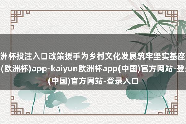 欧洲杯投注入口政策援手为乡村文化发展筑牢坚实基座-kaiyun(欧洲杯)app-kaiyun欧洲杯app(中国)官方网站-登录入口