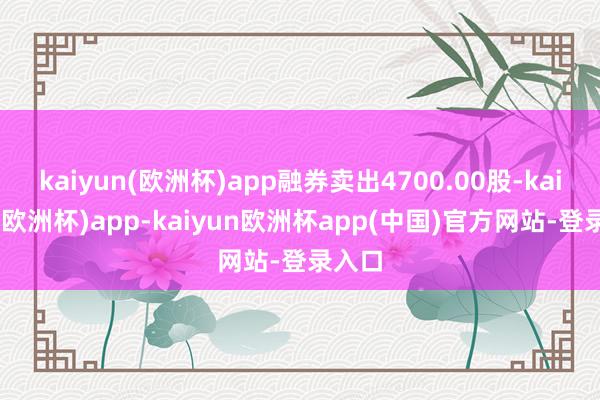kaiyun(欧洲杯)app融券卖出4700.00股-kaiyun(欧洲杯)app-kaiyun欧洲杯app(中国)官方网站-登录入口