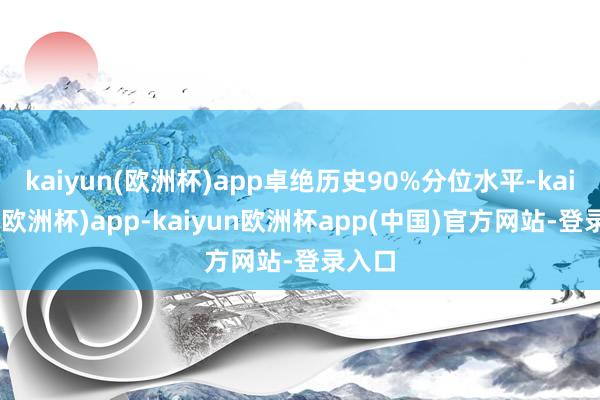 kaiyun(欧洲杯)app卓绝历史90%分位水平-kaiyun(欧洲杯)app-kaiyun欧洲杯app(中国)官方网站-登录入口