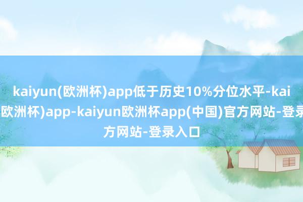 kaiyun(欧洲杯)app低于历史10%分位水平-kaiyun(欧洲杯)app-kaiyun欧洲杯app(中国)官方网站-登录入口