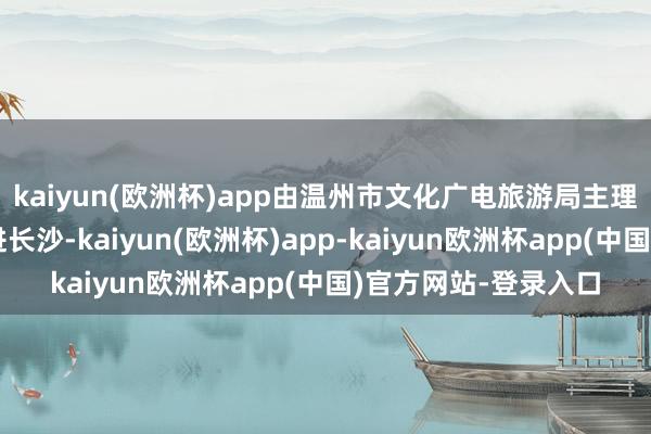kaiyun(欧洲杯)app由温州市文化广电旅游局主理的文旅推介算作走进长沙-kaiyun(欧洲杯)app-kaiyun欧洲杯app(中国)官方网站-登录入口
