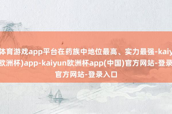 体育游戏app平台在药族中地位最高、实力最强-kaiyun(欧洲杯)app-kaiyun欧洲杯app(中国)官方网站-登录入口