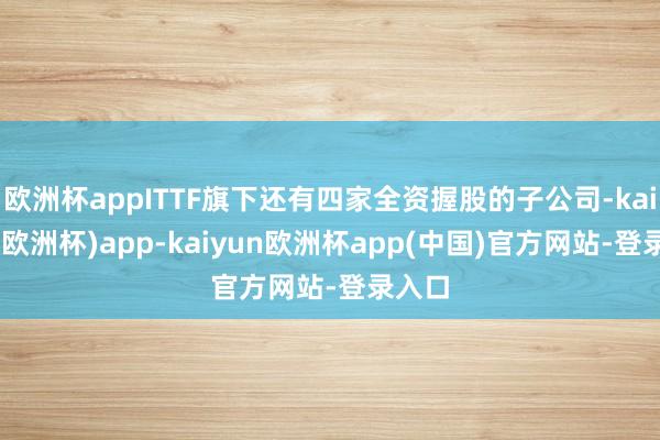 欧洲杯appITTF旗下还有四家全资握股的子公司-kaiyun(欧洲杯)app-kaiyun欧洲杯app(中国)官方网站-登录入口