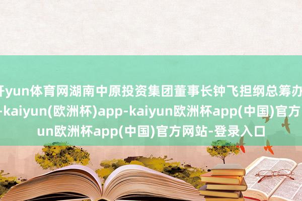 开yun体育网湖南中原投资集团董事长钟飞担纲总筹办、出品东说念主-kaiyun(欧洲杯)app-kaiyun欧洲杯app(中国)官方网站-登录入口