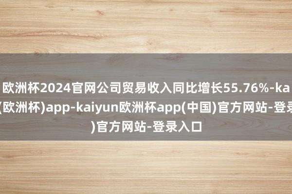 欧洲杯2024官网公司贸易收入同比增长55.76%-kaiyun(欧洲杯)app-kaiyun欧洲杯app(中国)官方网站-登录入口