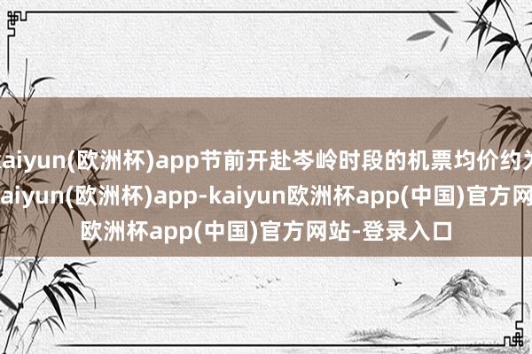 kaiyun(欧洲杯)app节前开赴岑岭时段的机票均价约为1114.8元-kaiyun(欧洲杯)app-kaiyun欧洲杯app(中国)官方网站-登录入口