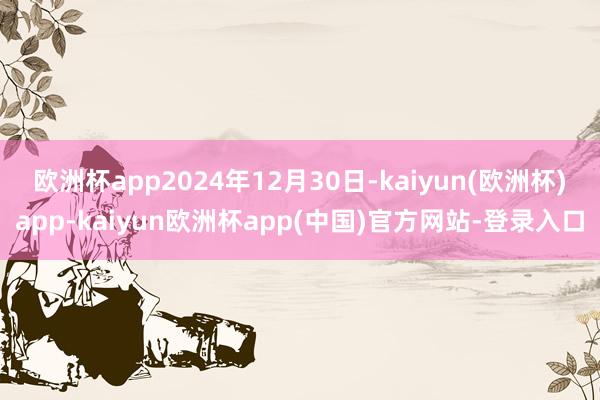欧洲杯app2024年12月30日-kaiyun(欧洲杯)app-kaiyun欧洲杯app(中国)官方网站-登录入口