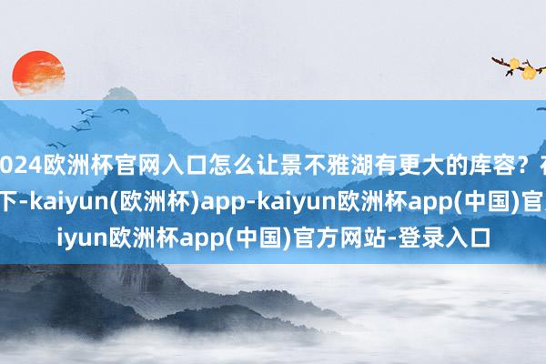 2024欧洲杯官网入口怎么让景不雅湖有更大的库容？在姿色团队的致力下-kaiyun(欧洲杯)app-kaiyun欧洲杯app(中国)官方网站-登录入口