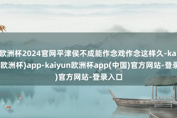 欧洲杯2024官网平津侯不成能作念戏作念这样久-kaiyun(欧洲杯)app-kaiyun欧洲杯app(中国)官方网站-登录入口