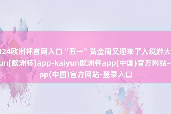 2024欧洲杯官网入口“五一”黄金周又迎来了入境游大爆发-kaiyun(欧洲杯)app-kaiyun欧洲杯app(中国)官方网站-登录入口