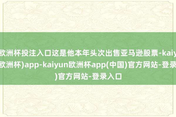 欧洲杯投注入口这是他本年头次出售亚马逊股票-kaiyun(欧洲杯)app-kaiyun欧洲杯app(中国)官方网站-登录入口